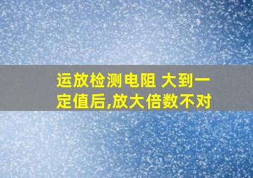 运放检测电阻 大到一定值后,放大倍数不对